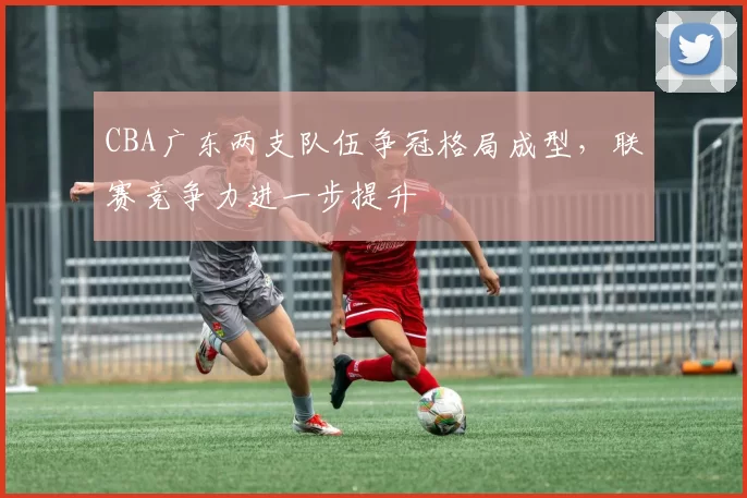 CBA广东两支队伍争冠格局成型,联赛竞争力进一步提升