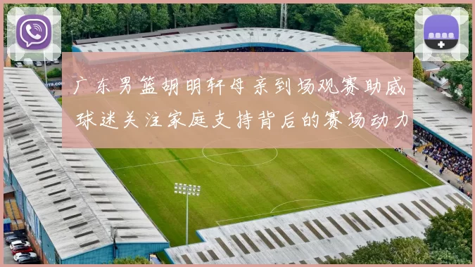 广东男篮胡明轩母亲到场观赛助威 球迷关注家庭支持背后的赛场动力