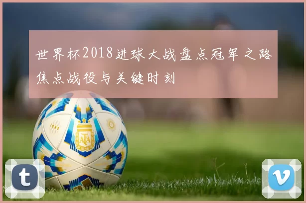 世界杯2018进球大战盘点冠军之路焦点战役与关键时刻