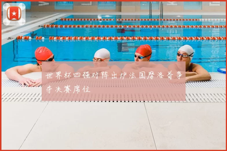 世界杯四强对阵出炉法国摩洛哥争夺决赛席位