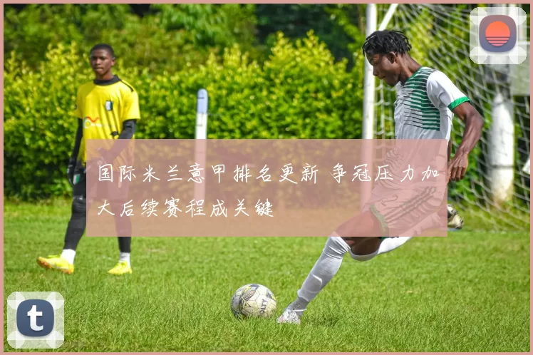 国际米兰意甲排名更新 争冠压力加大后续赛程成关键