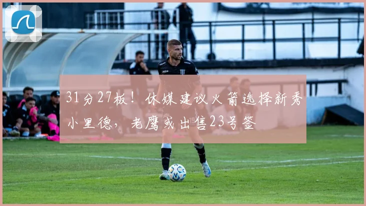 31分27板！休媒建议火箭选择新秀小里德，老鹰或出售23号签