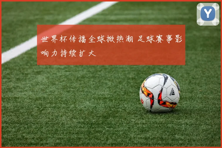 世界杯传播全球掀热潮 足球赛事影响力持续扩大