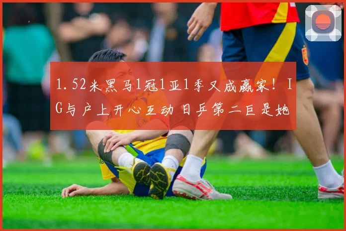 1.52米黑马1冠1亚1季又成赢家！IG与户上开心互动 日乒第二巨是她