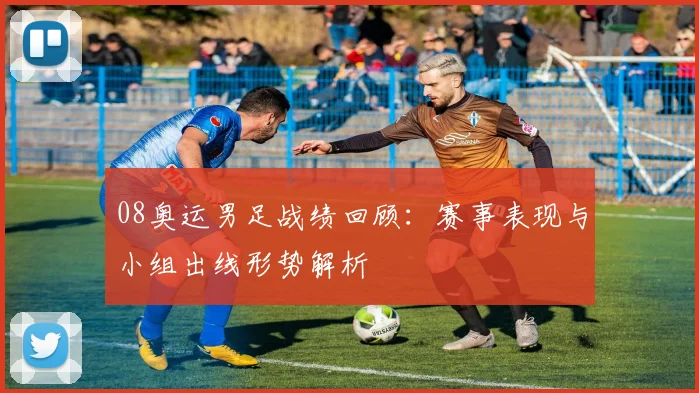 08奥运男足战绩回顾：赛事表现与小组出线形势解析
