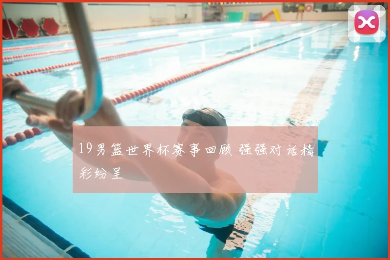 19男篮世界杯赛事回顾 强强对话精彩纷呈