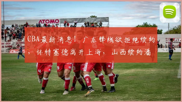 CBA最新消息！广东锋线欲拒绝续约，怀特塞德离开上海，山西续约潘江_黄明依_北京_1