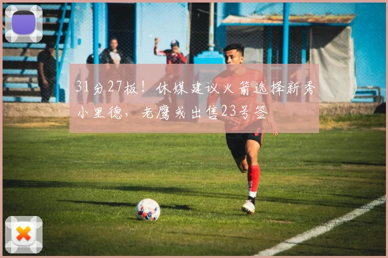 31分27板！休媒建议火箭选择新秀小里德，老鹰或出售23号签