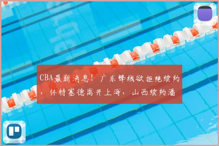 CBA最新消息！广东锋线欲拒绝续约，怀特塞德离开上海，山西续约潘江_黄明依_北京_1