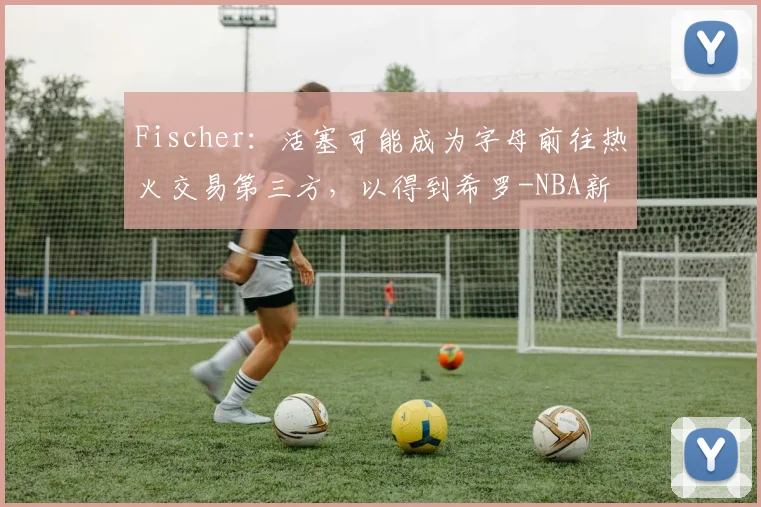 Fischer：活塞可能成为字母前往热火交易第三方，以得到希罗-NBA新闻