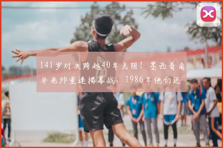 141岁对决跨越40年光阴!墨西哥南非老帅重逢揭幕战,1986年他们还曾是场上对手