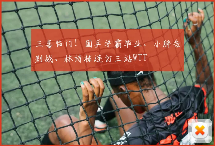 三喜临门！国乒学霸毕业、小胖告别战、林诗栋连打三站WTT