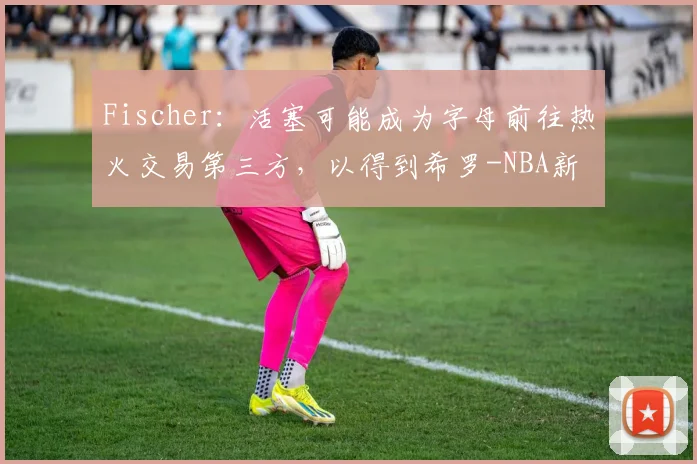 Fischer：活塞可能成为字母前往热火交易第三方，以得到希罗-NBA新闻