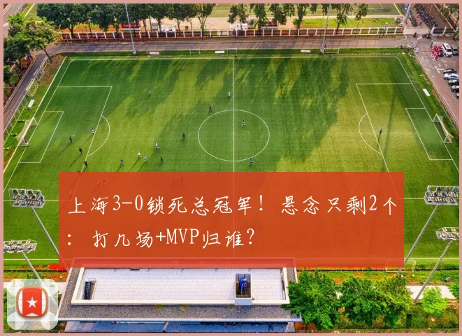上海3-0锁死总冠军！悬念只剩2个：打几场+MVP归谁？