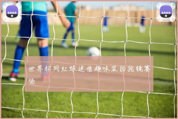 世界杯网红球迷借趣味装扮抢镜赛场
