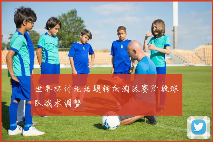 世界杯讨论话题转向淘汰赛阶段球队战术调整