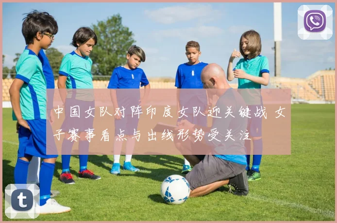 中国女队对阵印度女队迎关键战 女子赛事看点与出线形势受关注