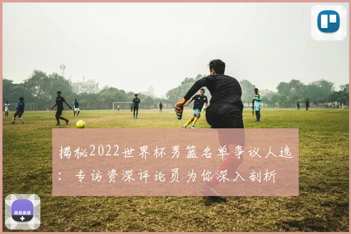 揭秘2022世界杯男篮名单争议人选：专访资深评论员为你深入剖析